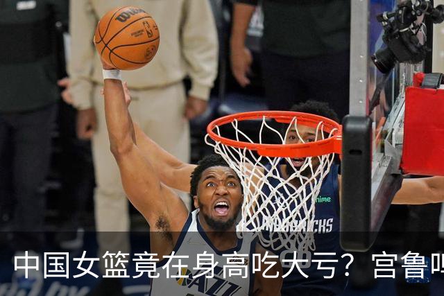 中国女篮竟在身高吃大亏？宫鲁鸣拼命囤中锋：后卫线却被美国完爆