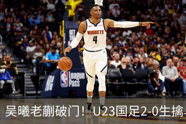 吴曦老蒯破门！U23国足2-0生擒乌兹乌兹别克斯坦，争小组第一出线，亮出底牌冲亚运会奖牌